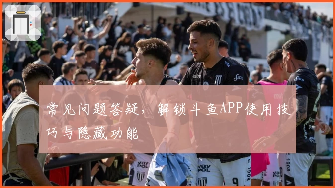 常见问题答疑，解锁斗鱼APP使用技巧与隐藏功能