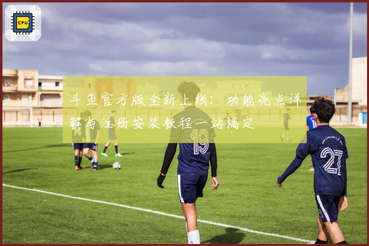 斗鱼官方版全新上线：功能亮点详解与注册安装教程一站搞定