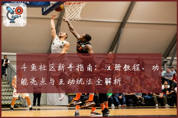 斗鱼社区新手指南：注册教程、功能亮点与互动玩法全解析