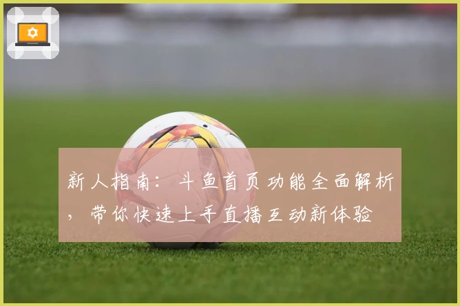 新人指南：斗鱼首页功能全面解析，带你快速上手直播互动新体验