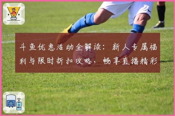 斗鱼优惠活动全解读：新人专属福利与限时折扣攻略，畅享直播精彩