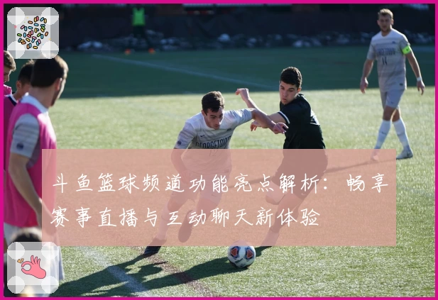 斗鱼篮球频道功能亮点解析：畅享赛事直播与互动聊天新体验