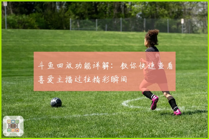 斗鱼回放功能详解:教你快速查看喜爱主播过往精彩瞬间
