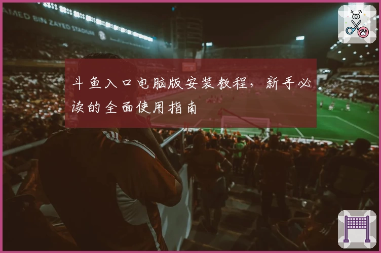斗鱼入口电脑版安装教程，新手必读的全面使用指南