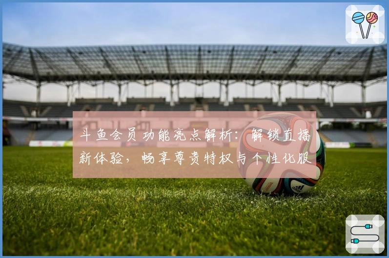 斗鱼会员功能亮点解析：解锁直播新体验，畅享尊贵特权与个性化服务