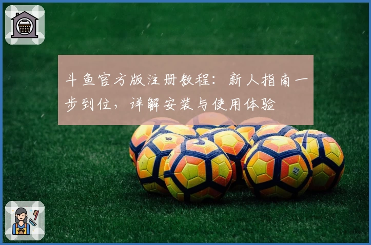 斗鱼官方版注册教程：新人指南一步到位，详解安装与使用体验