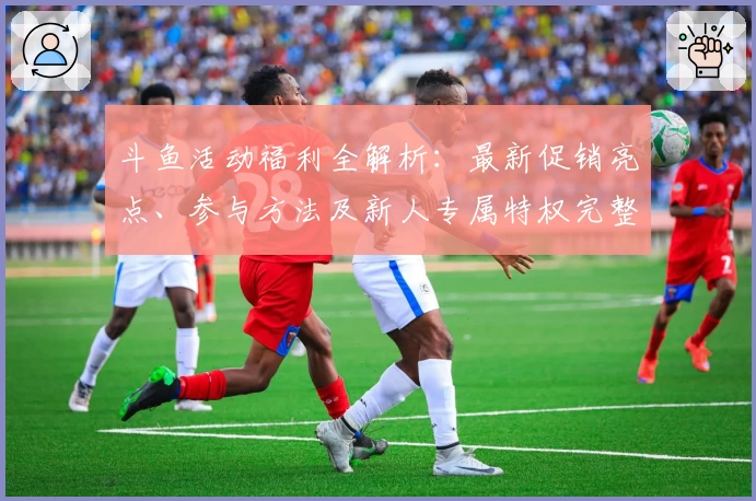 斗鱼活动福利全解析：最新促销亮点、参与方法及新人专属特权完整指南