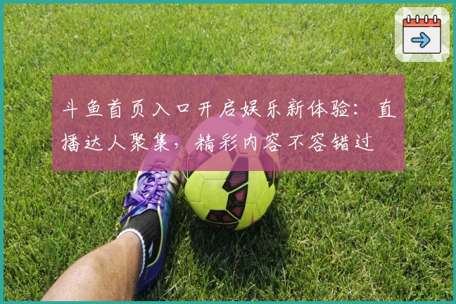 斗鱼首页入口开启娱乐新体验：直播达人聚集，精彩内容不容错过