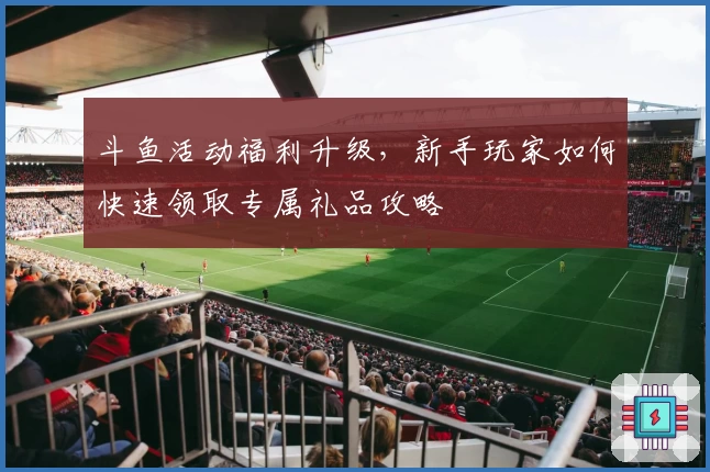 斗鱼活动福利升级，新手玩家如何快速领取专属礼品攻略