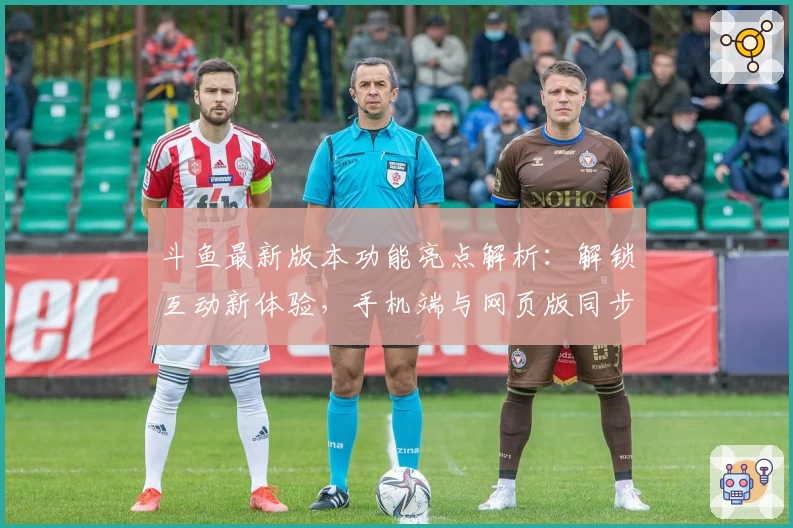 斗鱼最新版本功能亮点解析：解锁互动新体验，手机端与网页版同步首发