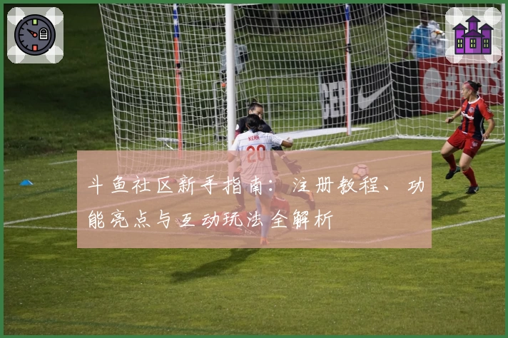 斗鱼社区新手指南：注册教程、功能亮点与互动玩法全解析