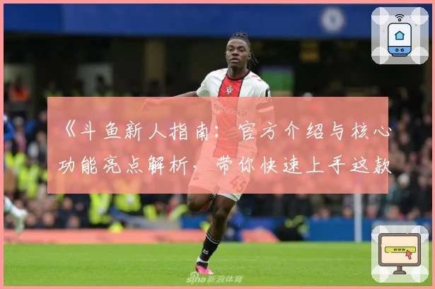 《斗鱼新人指南：官方介绍与核心功能亮点解析，带你快速上手这款热门直播平台》