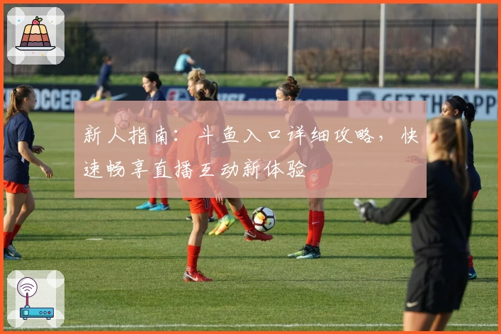 新人指南：斗鱼入口详细攻略，快速畅享直播互动新体验