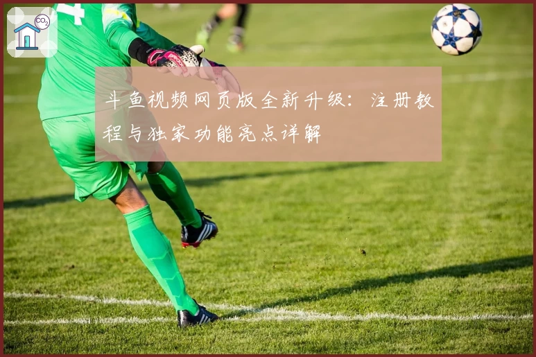 斗鱼视频网页版全新升级：注册教程与独家功能亮点详解
