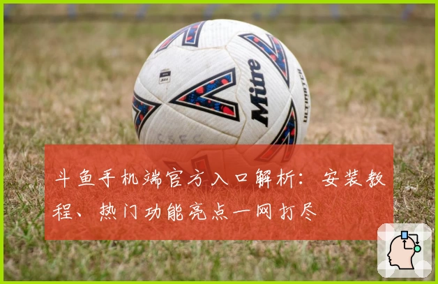 斗鱼手机端官方入口解析：安装教程、热门功能亮点一网打尽