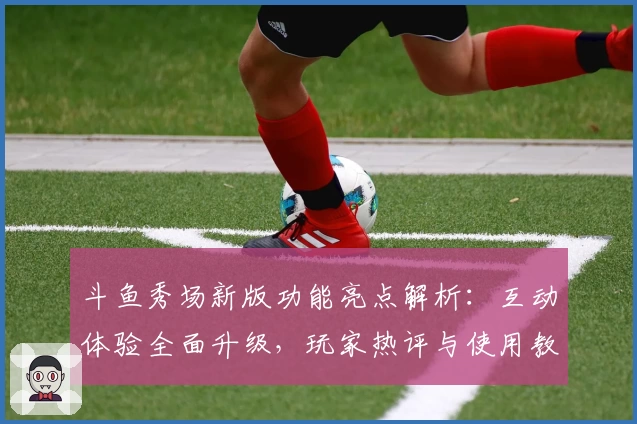斗鱼秀场新版功能亮点解析：互动体验全面升级，玩家热评与使用教程全汇总