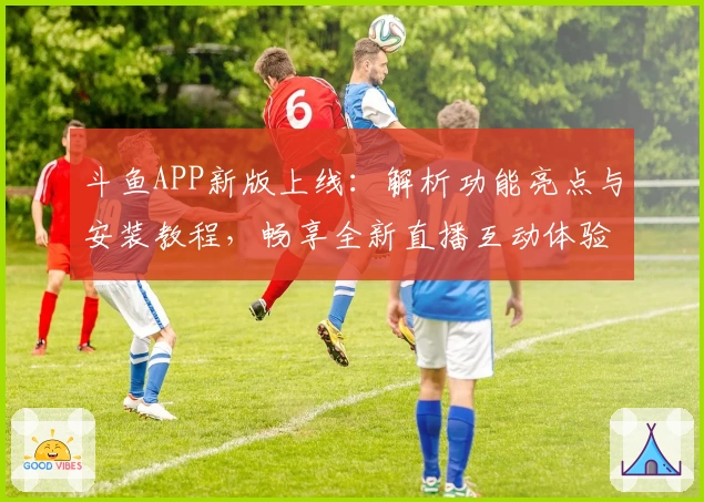 斗鱼APP新版上线：解析功能亮点与安装教程，畅享全新直播互动体验