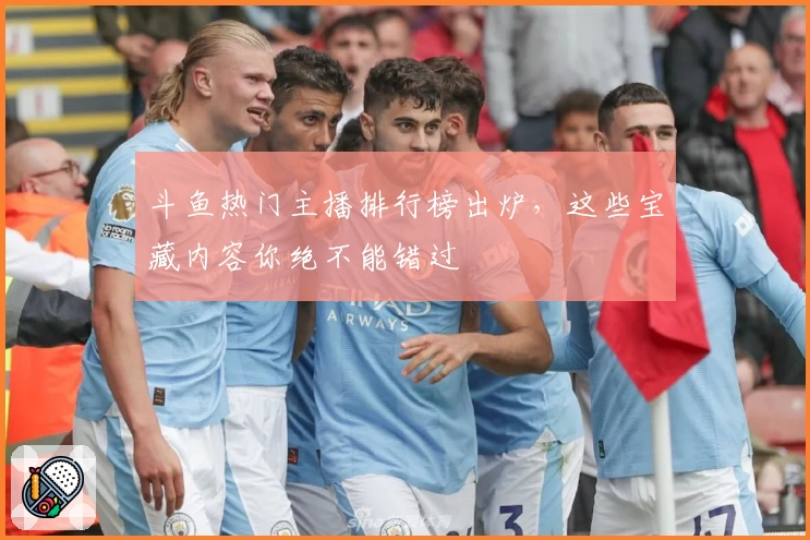 斗鱼热门主播排行榜出炉，这些宝藏内容你绝不能错过