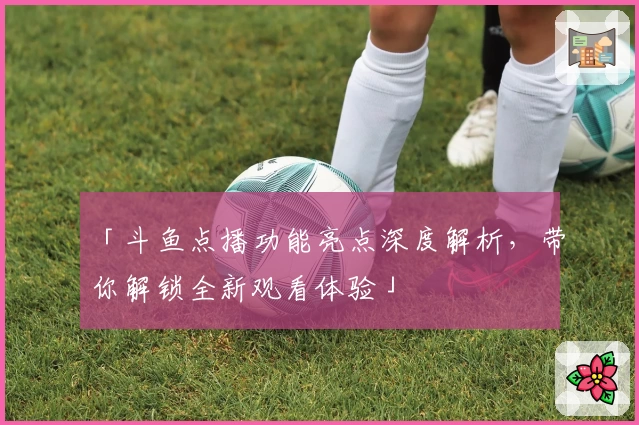 「斗鱼点播功能亮点深度解析，带你解锁全新观看体验」