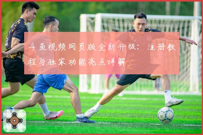 斗鱼视频网页版全新升级：注册教程与独家功能亮点详解