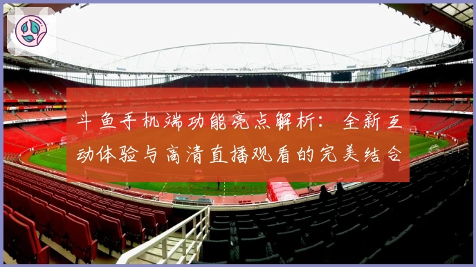 斗鱼手机端功能亮点解析：全新互动体验与高清直播观看的完美结合