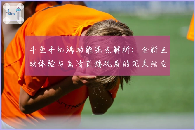 斗鱼手机端功能亮点解析：全新互动体验与高清直播观看的完美结合