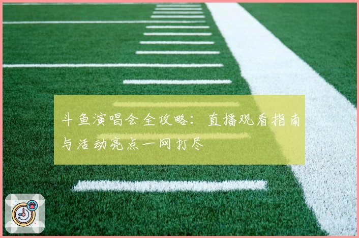 斗鱼演唱会全攻略：直播观看指南与活动亮点一网打尽