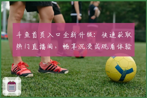 斗鱼首页入口全新升级：快速获取热门直播间，畅享沉浸式观看体验