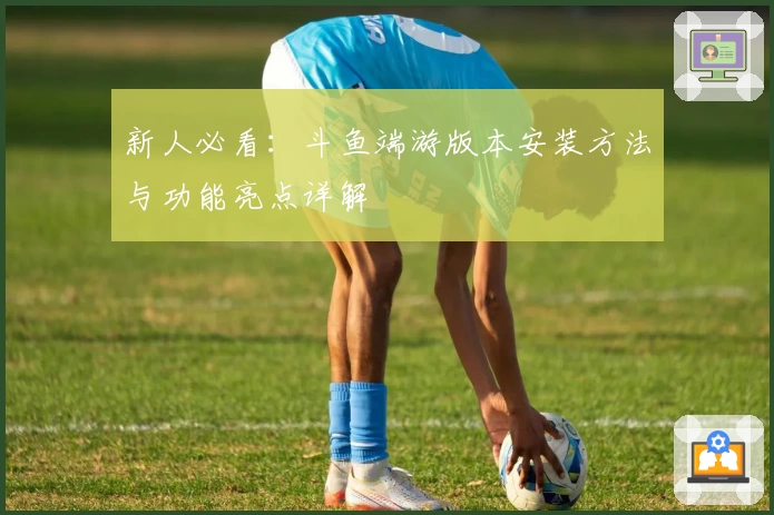 新人必看：斗鱼端游版本安装方法与功能亮点详解