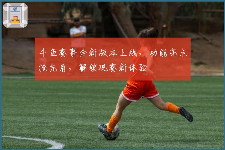 斗鱼赛事全新版本上线，功能亮点抢先看，解锁观赛新体验