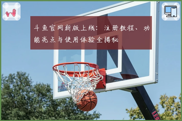 斗鱼官网新版上线：注册教程、功能亮点与使用体验全揭秘