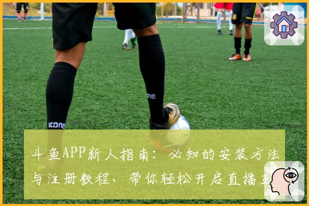 斗鱼APP新人指南：必知的安装方法与注册教程，带你轻松开启直播互动之旅