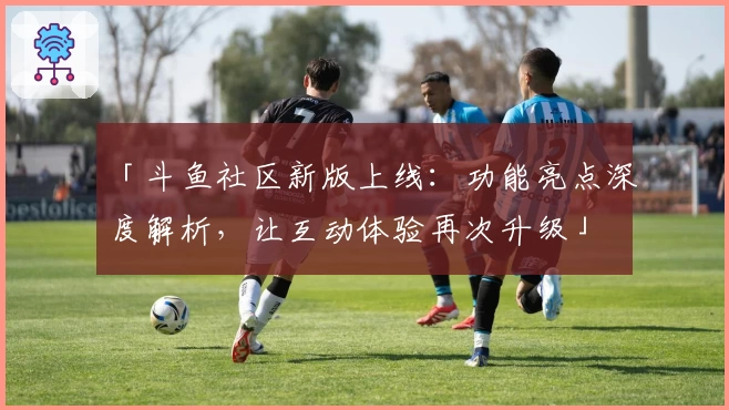 「斗鱼社区新版上线：功能亮点深度解析，让互动体验再次升级」