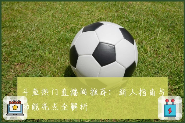 斗鱼热门直播间推荐：新人指南与功能亮点全解析