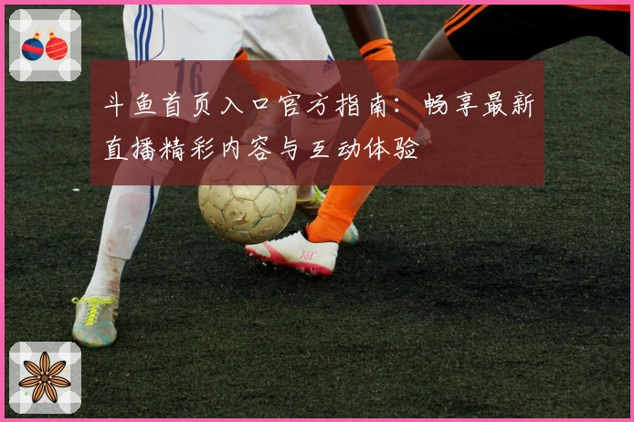 斗鱼首页入口官方指南：畅享最新直播精彩内容与互动体验