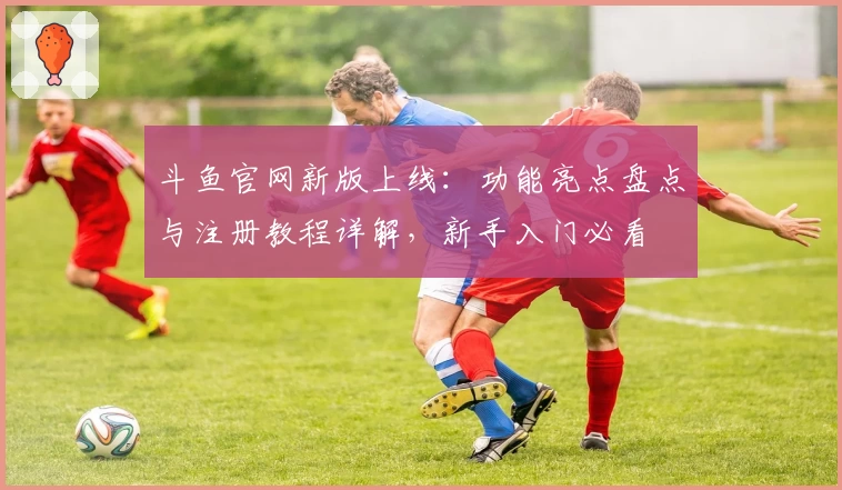 斗鱼官网新版上线：功能亮点盘点与注册教程详解，新手入门必看