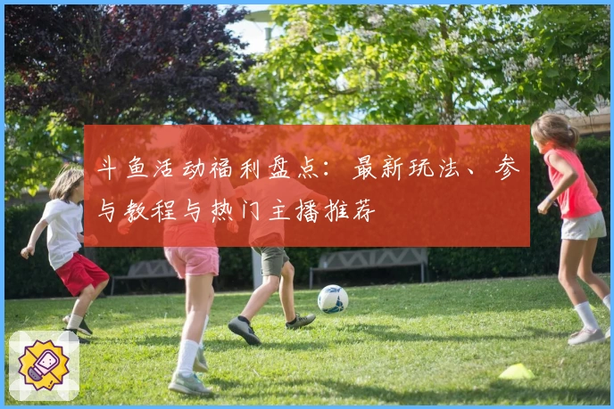 斗鱼活动福利盘点：最新玩法、参与教程与热门主播推荐