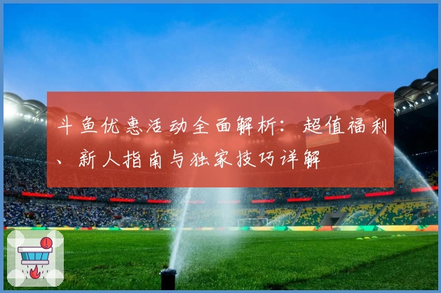斗鱼优惠活动全面解析：超值福利、新人指南与独家技巧详解