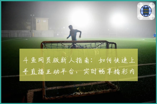 斗鱼网页版新人指南：如何快速上手直播互动平台，实时畅享精彩内容体验