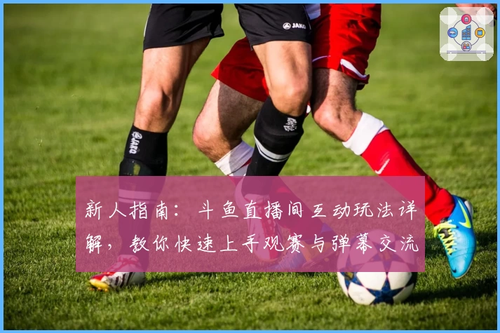 新人指南：斗鱼直播间互动玩法详解，教你快速上手观赛与弹幕交流