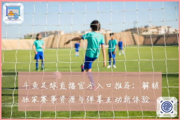 斗鱼足球直播官方入口推荐：解锁独家赛事资源与弹幕互动新体验