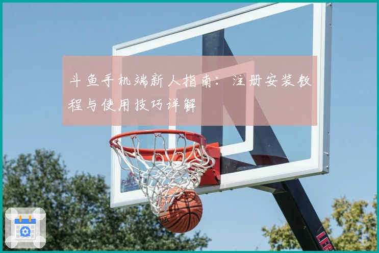 斗鱼手机端新人指南：注册安装教程与使用技巧详解