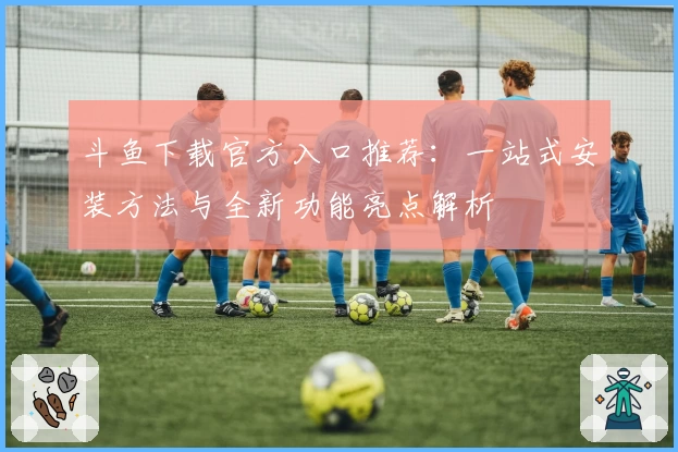 斗鱼下载官方入口推荐：一站式安装方法与全新功能亮点解析