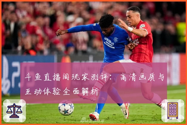 斗鱼直播间玩家测评:高清画质与互动体验全面解析