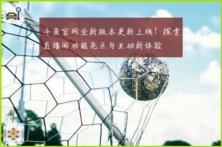 斗鱼官网全新版本更新上线！探索直播间功能亮点与互动新体验