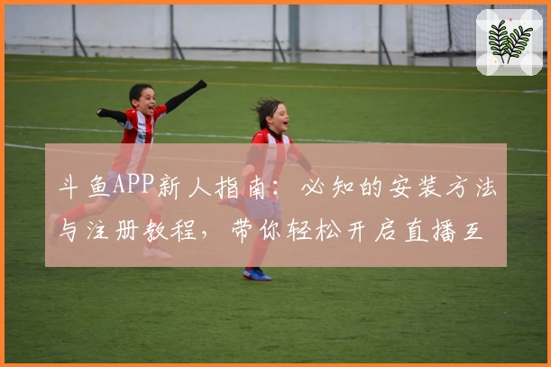 斗鱼APP新人指南：必知的安装方法与注册教程，带你轻松开启直播互动之旅