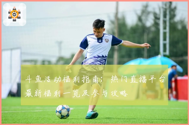 斗鱼活动福利指南：热门直播平台最新福利一览及参与攻略
