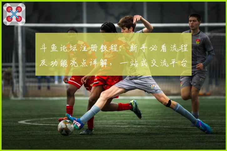 斗鱼论坛注册教程:新手必看流程及功能亮点详解,一站式交流平台推荐