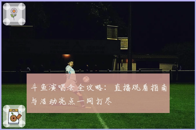 斗鱼演唱会全攻略：直播观看指南与活动亮点一网打尽