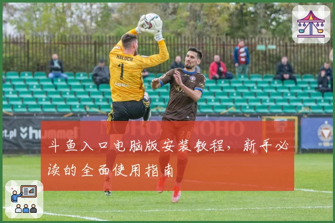 斗鱼入口电脑版安装教程，新手必读的全面使用指南